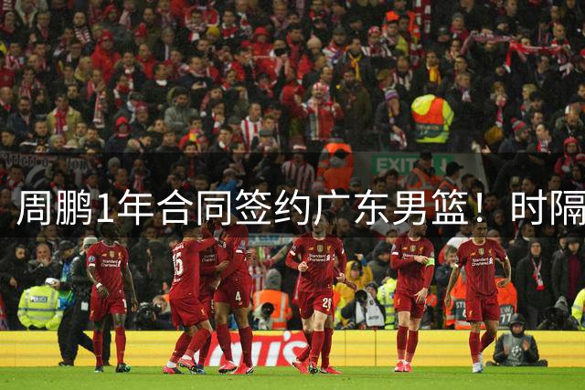 周鹏1年合同签约广东男篮！时隔4年回归开启第21季，成主帅储备