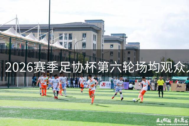 2026赛季足协杯第六轮场均观众人数达3.3万